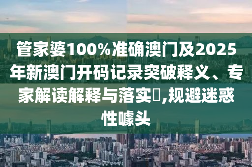 管家婆100%準確澳門及2025年新澳門開碼記錄突破釋義、專家解讀解釋與落實?,規(guī)避迷惑性噱頭