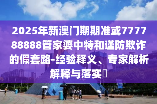2025年新澳門期期準或777788888管家婆中特和謹防欺詐的假套路-經(jīng)驗釋義、專家解析解釋與落實?