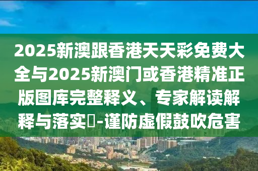 2025新澳跟香港天天彩免費大全與2025新澳門或香港精準正版圖庫完整釋義、專家解讀解釋與落實?-謹防虛假鼓吹危害