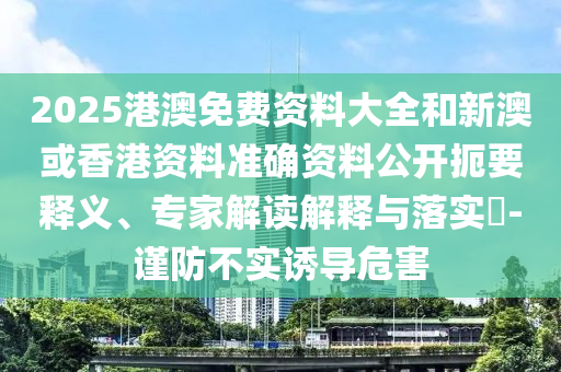 2025港澳免費資料大全和新澳或香港資料準(zhǔn)確資料公開扼要釋義、專家解讀解釋與落實?-謹(jǐn)防不實誘導(dǎo)危害