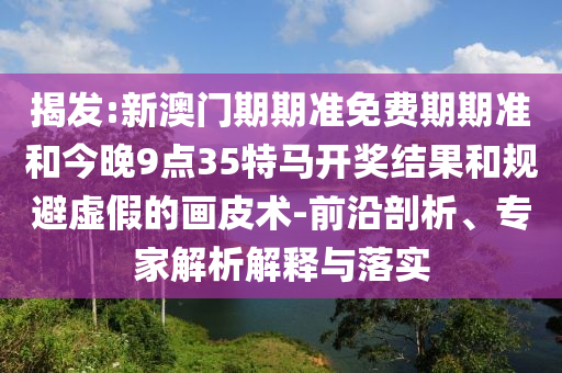 揭發(fā):新澳門期期準(zhǔn)免費(fèi)期期準(zhǔn)和今晚9點(diǎn)35特馬開獎(jiǎng)結(jié)果和規(guī)避虛假的畫皮術(shù)-前沿剖析、專家解析解釋與落實(shí)