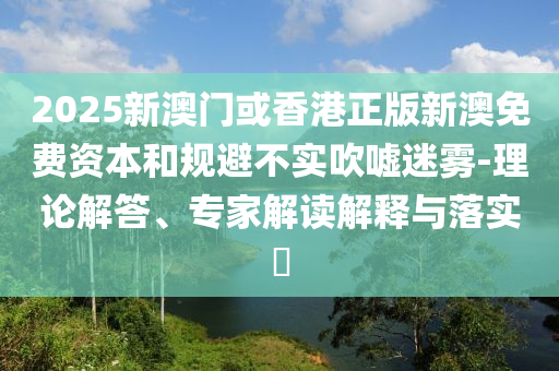 2025新澳門或香港正版新澳免費(fèi)資本和規(guī)避不實(shí)吹噓迷霧-理論解答、專家解讀解釋與落實(shí)?