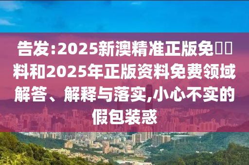 告發(fā):2025新澳精準(zhǔn)正版免費(fèi)資料和2025年正版資料免費(fèi)領(lǐng)域解答、解釋與落實(shí),小心不實(shí)的假包裝惑