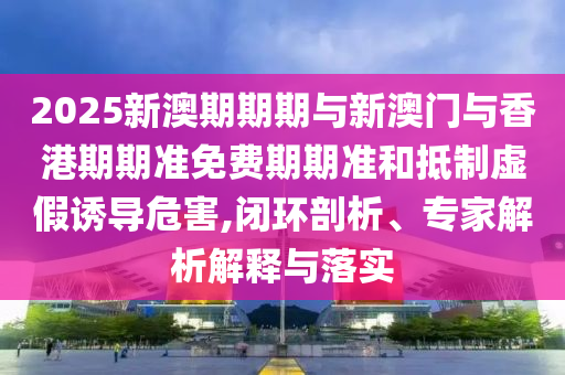 2025新澳期期期與新澳門與香港期期準免費期期準和抵制虛假誘導危害,閉環(huán)剖析、專家解析解釋與落實