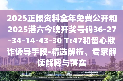 2025正版資料全年免費公開和2025港六今晚開獎號碼36-27-34-14-43-30 T:47和留心欺詐誘導手段-精選解析、專家解讀解釋與落實