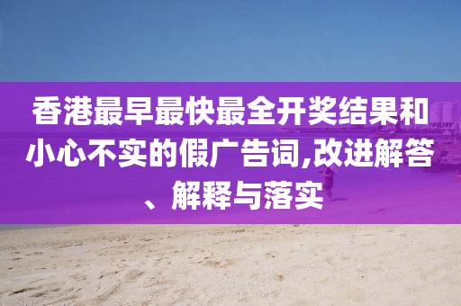 香港最早最快最全開獎結(jié)果和小心不實的假廣告詞,改進解答、解釋與落實