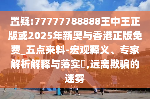 置疑:77777788888王中王正版或2025年新奧與香港正版免費_五點來料-宏觀釋義、專家解析解釋與落實?,遠離欺騙的迷霧