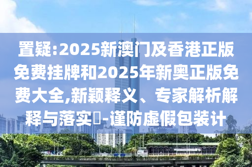 置疑:2025新澳門及香港正版免費(fèi)掛牌和2025年新奧正版免費(fèi)大全,新穎釋義、專家解析解釋與落實(shí)?-謹(jǐn)防虛假包裝計(jì)